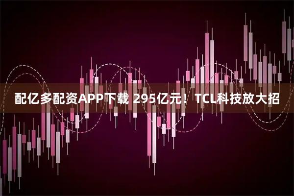 配亿多配资APP下载 295亿元！TCL科技放大招