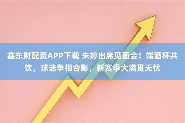 鑫东财配资APP下载 朱婷出席见面会！端酒杯共饮，球迷争相合影，新赛季大满贯无忧