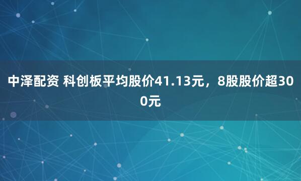 中泽配资 科创板平均股价41.13元，8股股价超300元