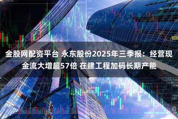 金股网配资平台 永东股份2025年三季报：经营现金流大增超57倍 在建工程加码长期产能