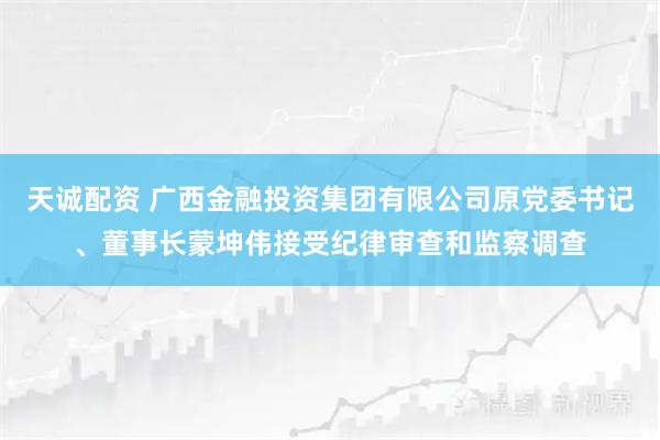 天诚配资 广西金融投资集团有限公司原党委书记、董事长蒙坤伟接受纪律审查和监察调查