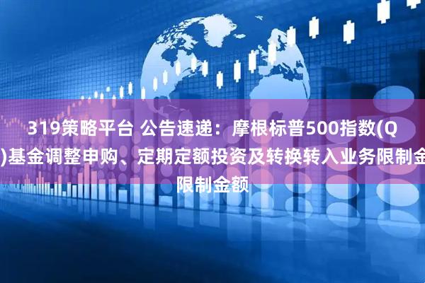 319策略平台 公告速递：摩根标普500指数(QDII)基金调整申购、定期定额投资及转换转入业务限制金额