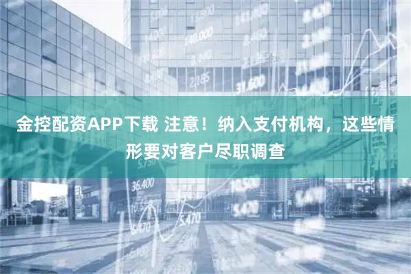 金控配资APP下载 注意！纳入支付机构，这些情形要对客户尽职调查