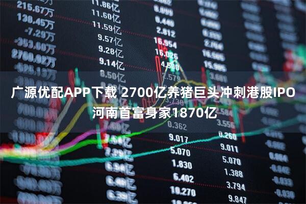 广源优配APP下载 2700亿养猪巨头冲刺港股IPO 河南首富身家1870亿