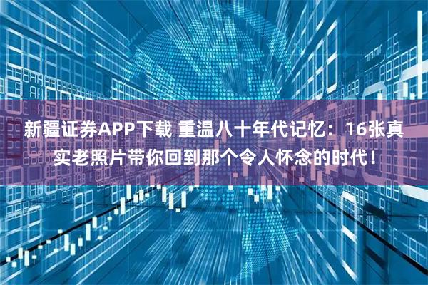 新疆证券APP下载 重温八十年代记忆:16张真实老照片带你回到那个令人怀念的时代!