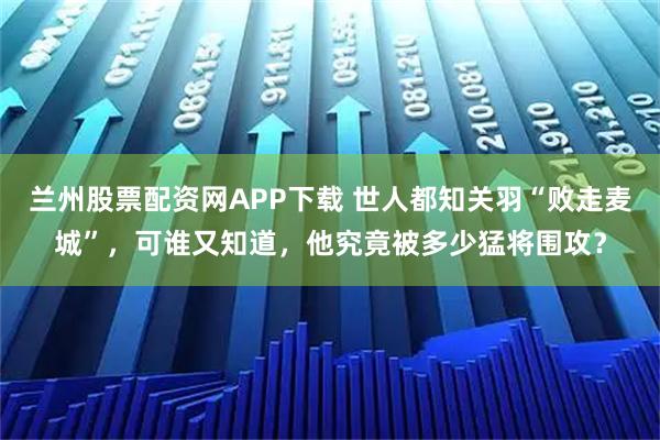 兰州股票配资网APP下载 世人都知关羽“败走麦城”，可谁又知道，他究竟被多少猛将围攻？