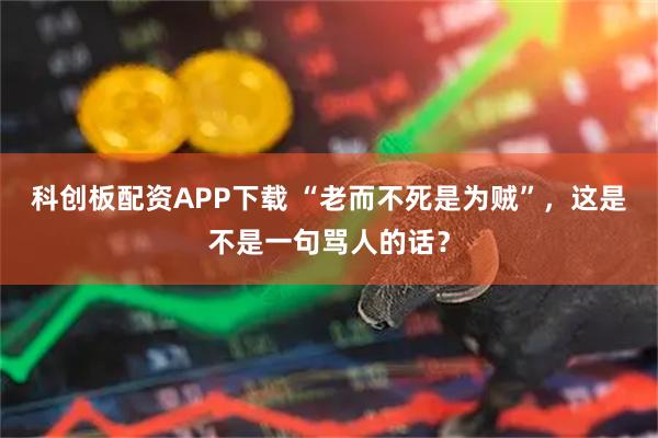科创板配资APP下载 “老而不死是为贼”，这是不是一句骂人的话？