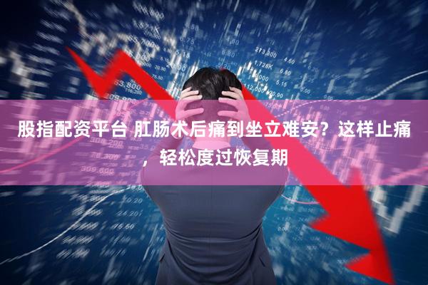股指配资平台 肛肠术后痛到坐立难安？这样止痛，轻松度过恢复期