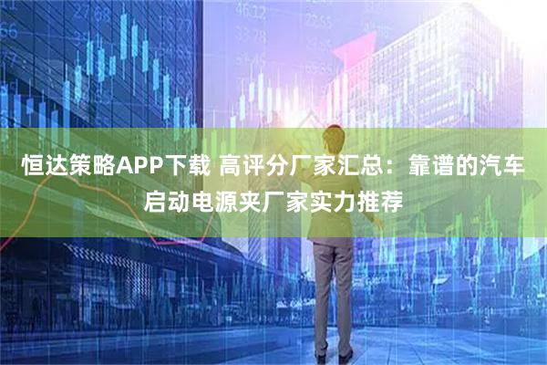 恒达策略APP下载 高评分厂家汇总：靠谱的汽车启动电源夹厂家实力推荐