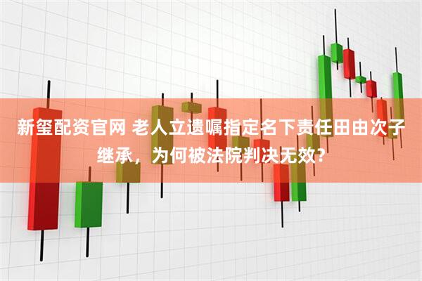 新玺配资官网 老人立遗嘱指定名下责任田由次子继承，为何被法院判决无效？