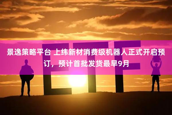 景逸策略平台 上纬新材消费级机器人正式开启预订，预计首批发货最早9月