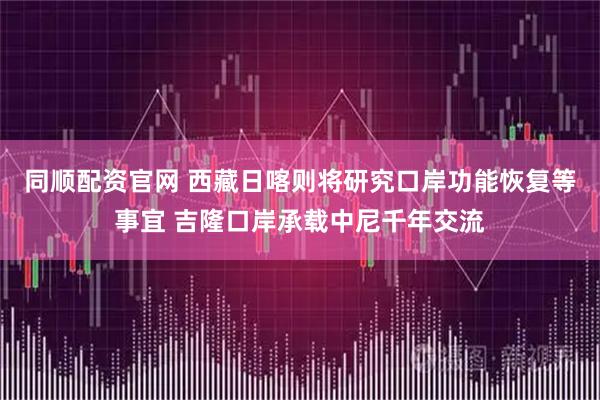 同顺配资官网 西藏日喀则将研究口岸功能恢复等事宜 吉隆口岸承载中尼千年交流