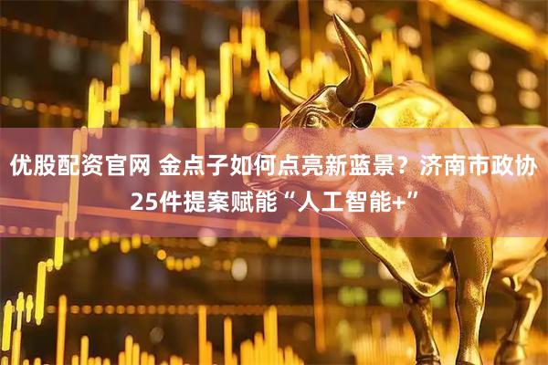 优股配资官网 金点子如何点亮新蓝景？济南市政协25件提案赋能“人工智能+”